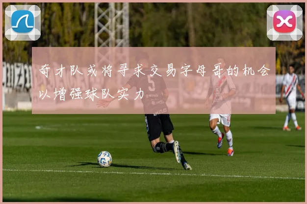 奇才队或将寻求交易字母哥的机会以增强球队实力