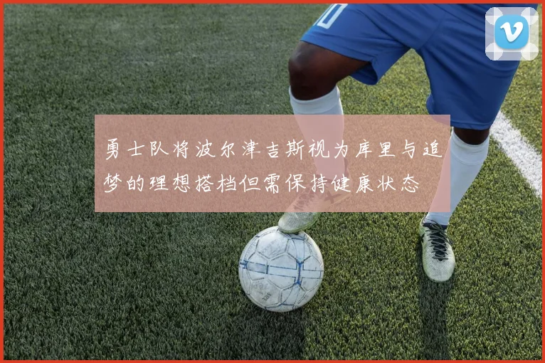 勇士队将波尔津吉斯视为库里与追梦的理想搭档但需保持健康状态