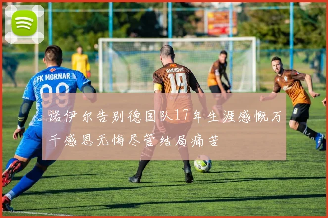 诺伊尔告别德国队17年生涯感慨万千感恩无悔尽管结局痛苦