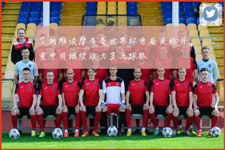 艾纳维谈摩洛哥世界杯开局良好并重申将继续效力罗马球队