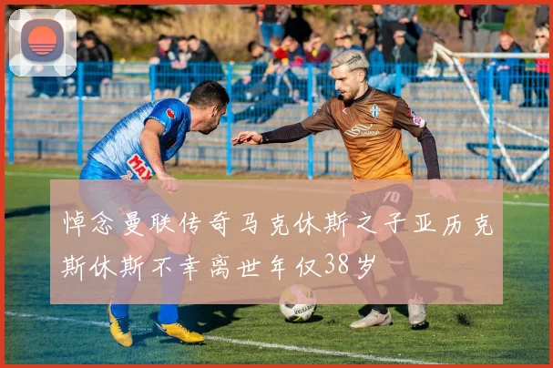悼念曼联传奇马克休斯之子亚历克斯休斯不幸离世年仅38岁
