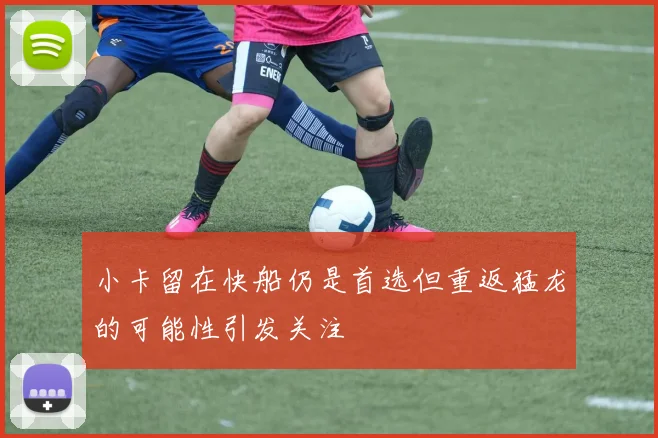 小卡留在快船仍是首选但重返猛龙的可能性引发关注