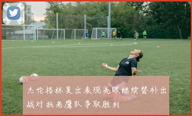 杰伦格林复出表现亮眼继续替补出战对抗老鹰队争取胜利
