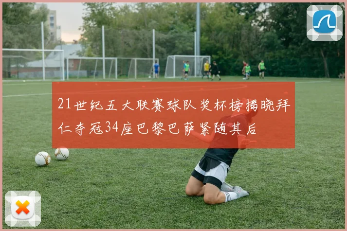 21世纪五大联赛球队奖杯榜揭晓拜仁夺冠34座巴黎巴萨紧随其后