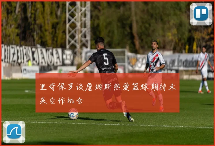 里奇保罗谈詹姆斯热爱篮球期待未来合作机会