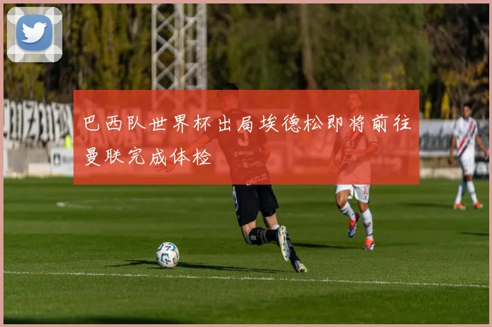 巴西队世界杯出局埃德松即将前往曼联完成体检