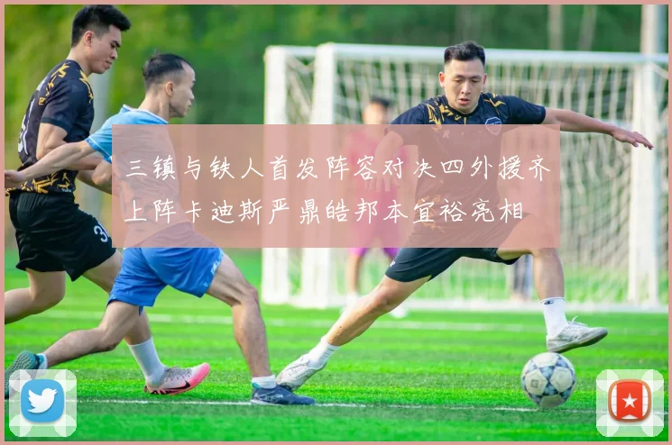 三镇与铁人首发阵容对决四外援齐上阵卡迪斯严鼎皓邦本宜裕亮相