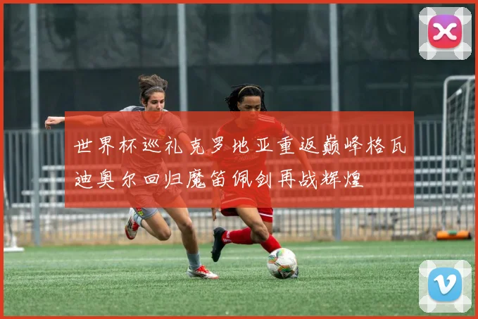 世界杯巡礼克罗地亚重返巅峰格瓦迪奥尔回归魔笛佩剑再战辉煌