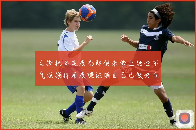 古斯托坚定表态即便未能上场也不气馁期待用表现证明自己已做好准备
