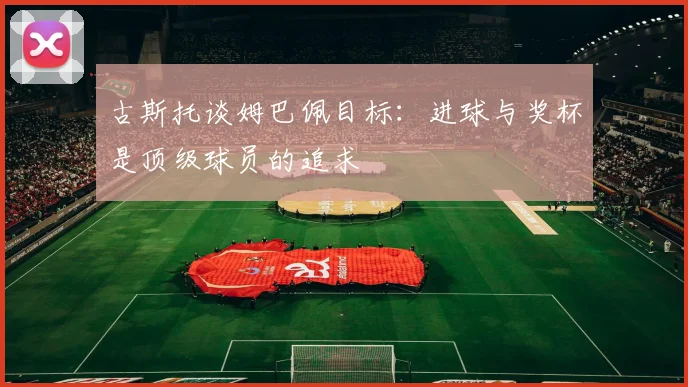 古斯托谈姆巴佩目标：进球与奖杯是顶级球员的追求