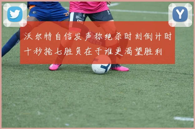 沃尔特自信发声称绝杀时刻倒计时十秒抢七胜负在于谁更渴望胜利