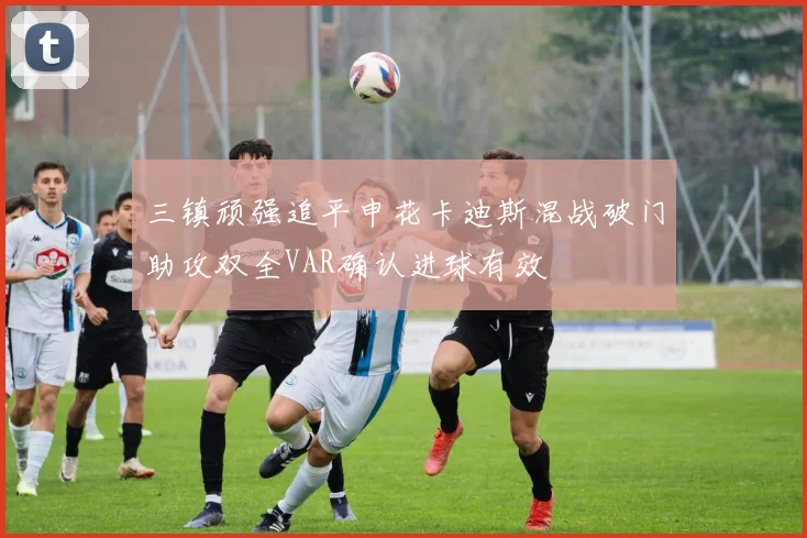 三镇顽强追平申花卡迪斯混战破门助攻双全VAR确认进球有效