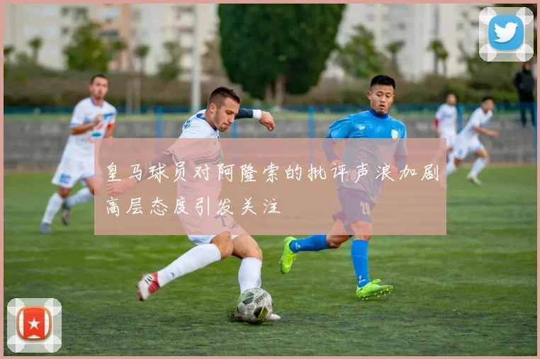 皇马球员对阿隆索的批评声浪加剧高层态度引发关注
