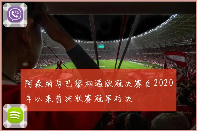 阿森纳与巴黎相遇欧冠决赛自2020年以来首次联赛冠军对决