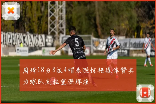 周琦18分8板4帽表现惊艳媒体赞其为球队支柱重现辉煌