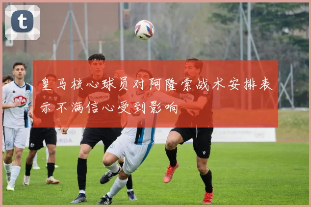 皇马核心球员对阿隆索战术安排表示不满信心受到影响