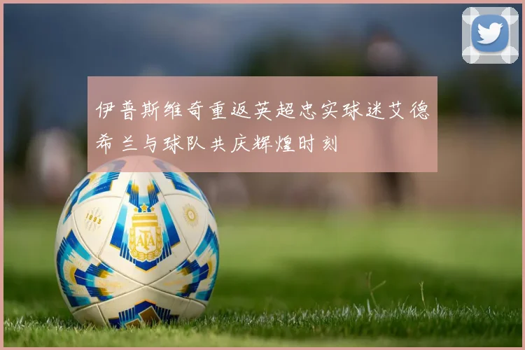 伊普斯维奇重返英超忠实球迷艾德希兰与球队共庆辉煌时刻