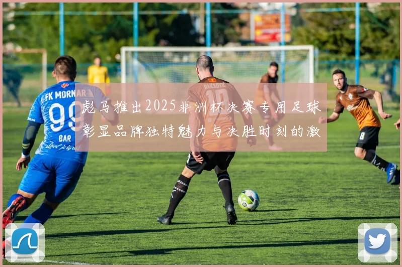 彪马推出2025非洲杯决赛专用足球彰显品牌独特魅力与决胜时刻的激情