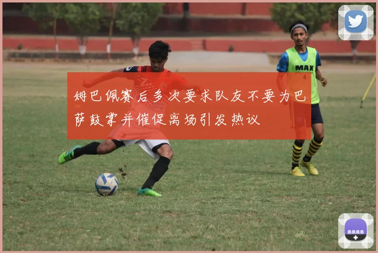 姆巴佩赛后多次要求队友不要为巴萨鼓掌并催促离场引发热议