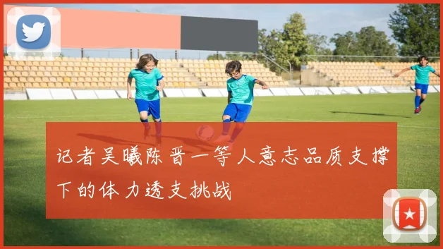 记者吴曦陈晋一等人意志品质支撑下的体力透支挑战