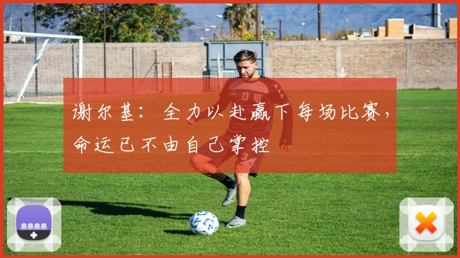 谢尔基：全力以赴赢下每场比赛，命运已不由自己掌控